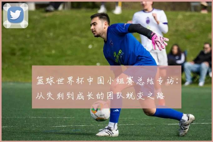 篮球世界杯中国小组赛总结专访：从失利到成长的团队蜕变之路