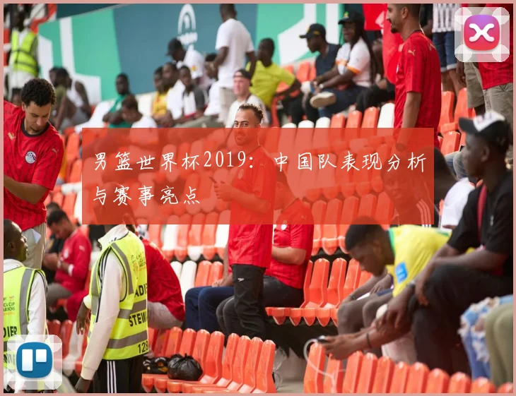男篮世界杯2019：中国队表现分析与赛事亮点
