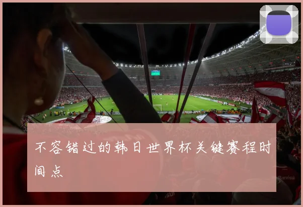 不容错过的韩日世界杯关键赛程时间点