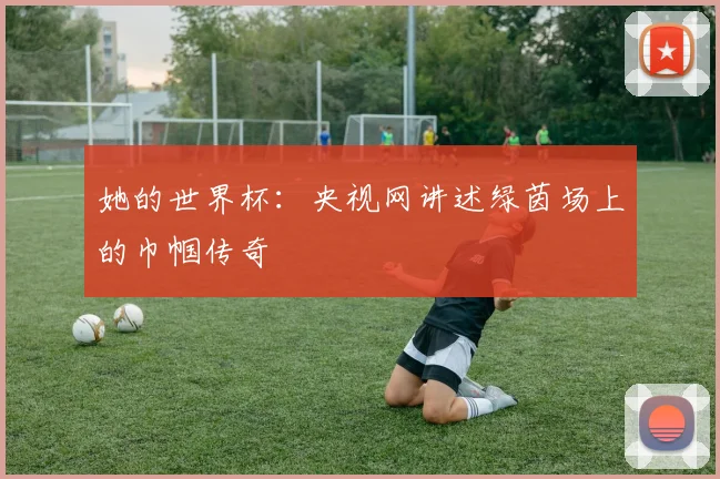 她的世界杯：央视网讲述绿茵场上的巾帼传奇