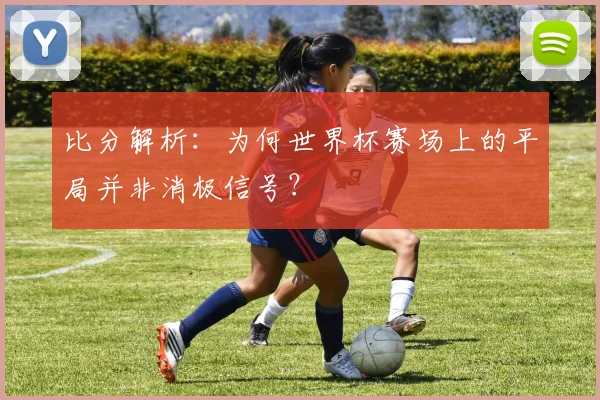 比分解析：为何世界杯赛场上的平局并非消极信号？