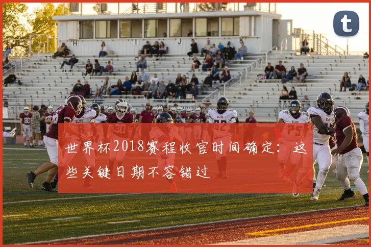 世界杯2018赛程收官时间确定：这些关键日期不容错过