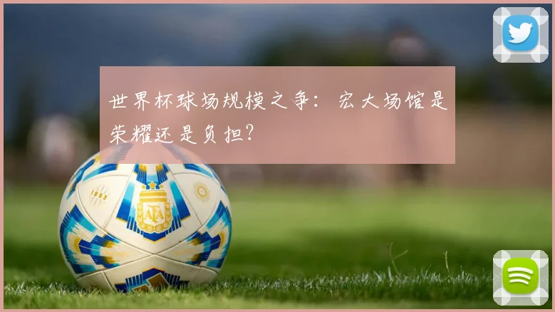 世界杯球场规模之争:宏大场馆是荣耀还是负担?