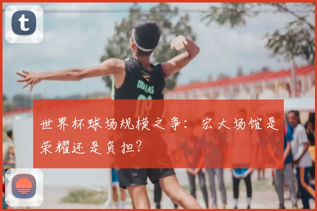 世界杯球场规模之争:宏大场馆是荣耀还是负担?